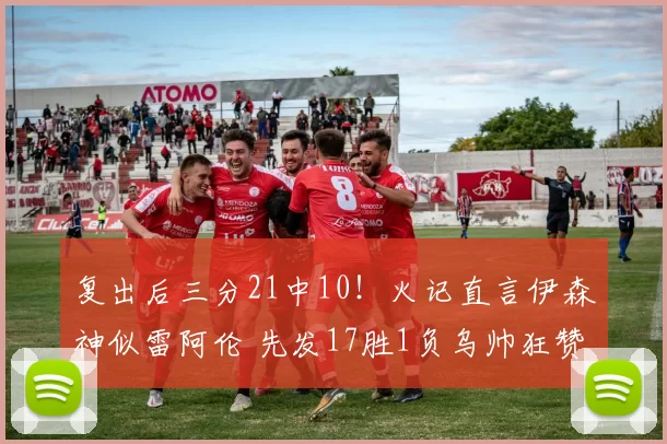 复出后三分21中10！火记直言伊森神似雷阿伦 先发17胜1负乌帅狂赞