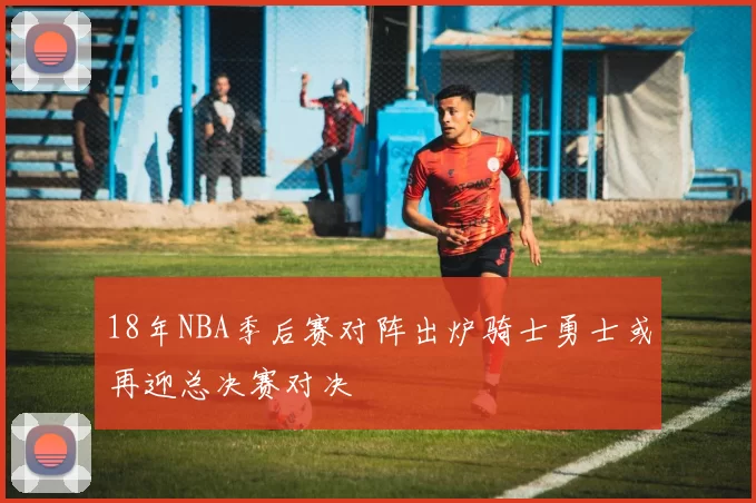 18年NBA季后赛对阵出炉骑士勇士或再迎总决赛对决