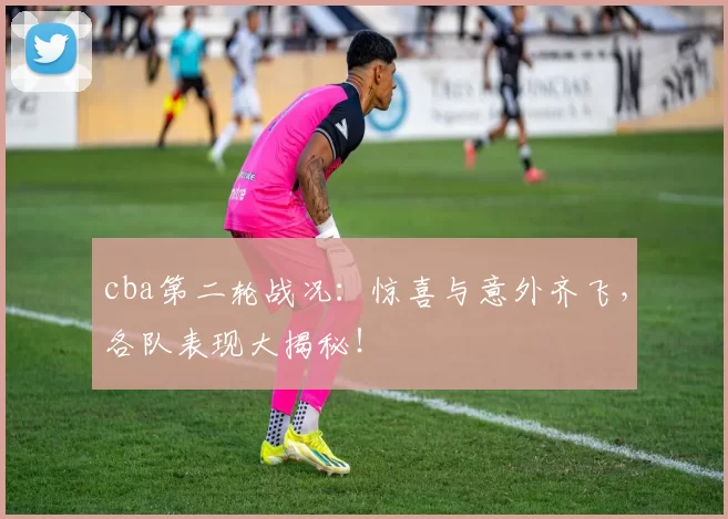 cba第二轮战况：惊喜与意外齐飞，各队表现大揭秘！