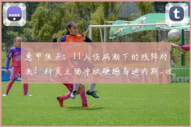 意甲焦点:11人伤病潮下的残阵对决!科莫主场冲欧硬撼乌迪内斯_攻防_核心_客场