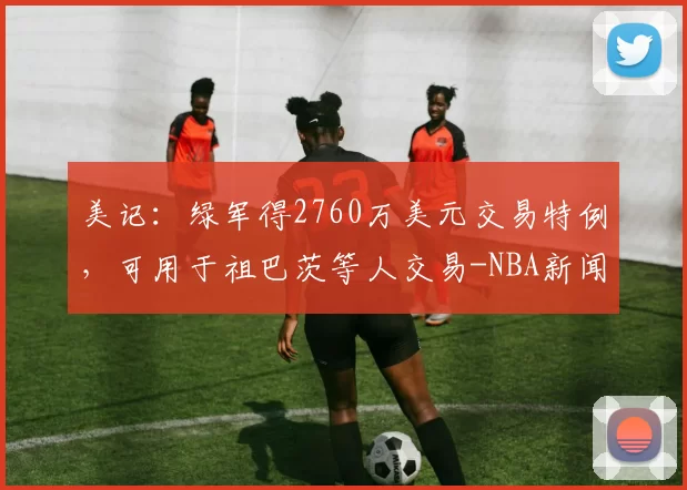 美记:绿军得2760万美元交易特例,可用于祖巴茨等人交易-NBA新闻