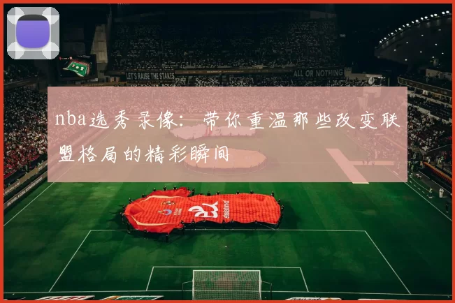 nba选秀录像：带你重温那些改变联盟格局的精彩瞬间