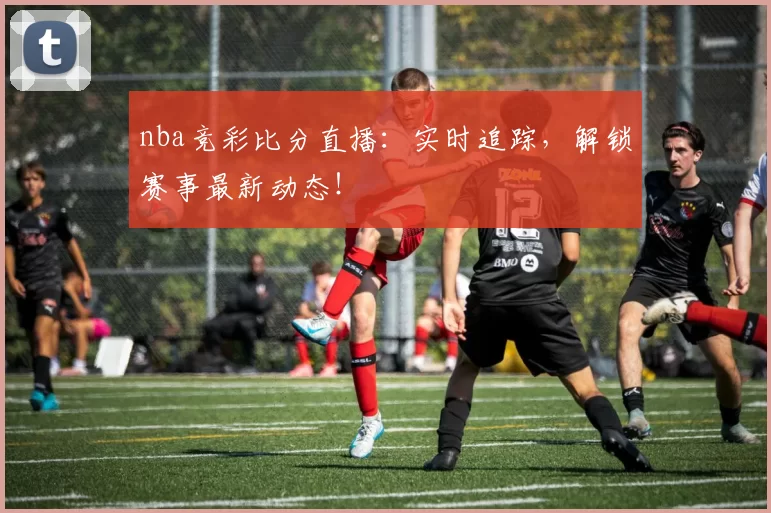 nba竞彩比分直播：实时追踪，解锁赛事最新动态！