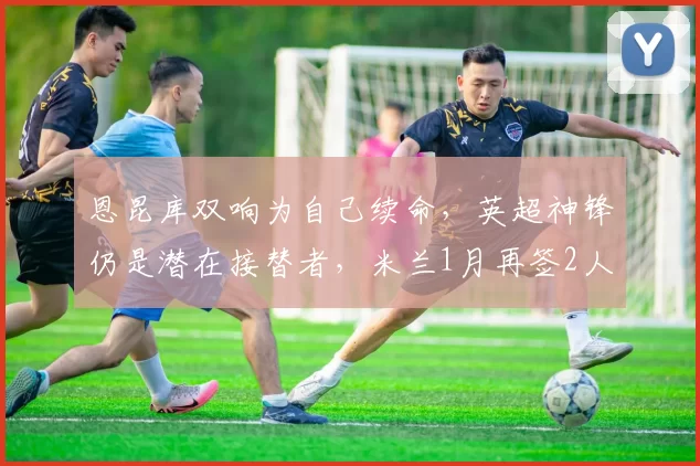 恩昆库双响为自己续命，英超神锋仍是潜在接替者，米兰1月再签2人