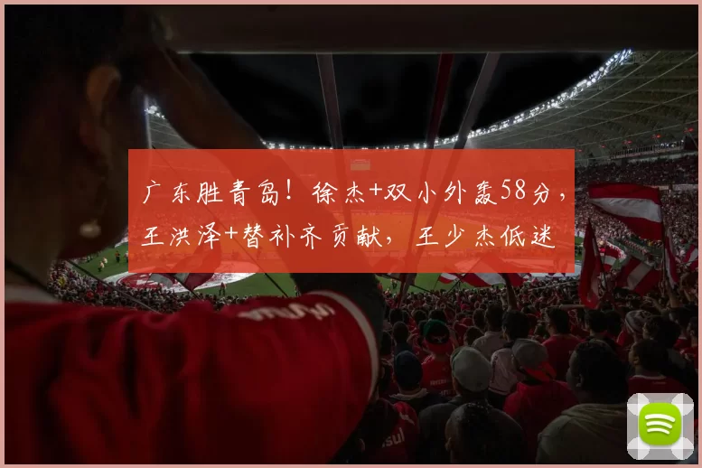 广东胜青岛！徐杰+双小外轰58分，王洪泽+替补齐贡献，王少杰低迷