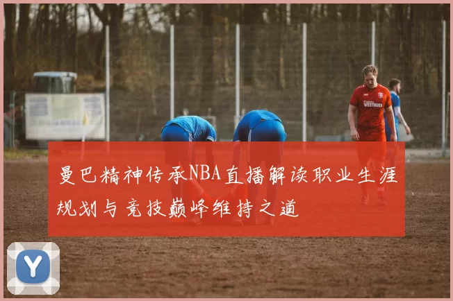 曼巴精神传承NBA直播解读职业生涯规划与竞技巅峰维持之道