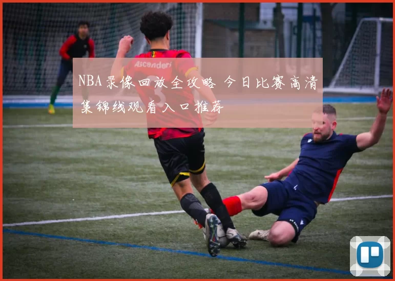 NBA录像回放全攻略 今日比赛高清集锦线观看入口推荐