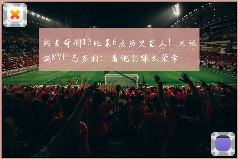 约基奇创13纪录6点历史首人!火记挺MVP 巴克利:看他打球太荣幸