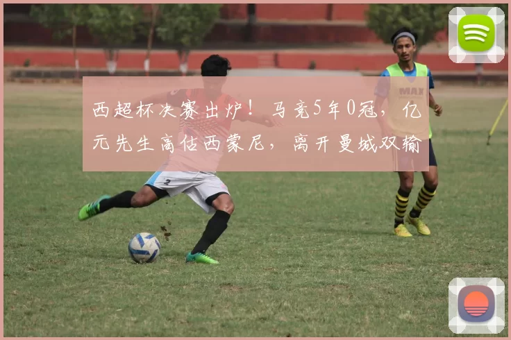 西超杯决赛出炉！马竞5年0冠，亿元先生高估西蒙尼，离开曼城双输