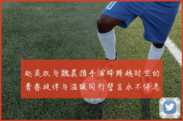 赵奕欢与魏晨携手演绎跨越时空的青春旋律与温暖同行誓言永不停息
